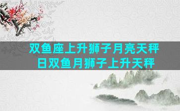 双鱼座上升狮子月亮天秤 日双鱼月狮子上升天秤
